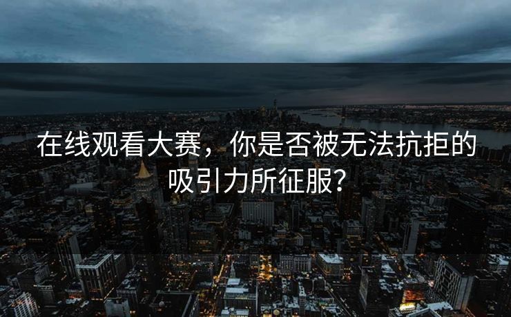 在线观看大赛，你是否被无法抗拒的吸引力所征服？