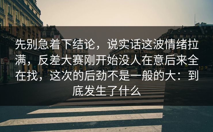 先别急着下结论，说实话这波情绪拉满，反差大赛刚开始没人在意后来全在找，这次的后劲不是一般的大：到底发生了什么