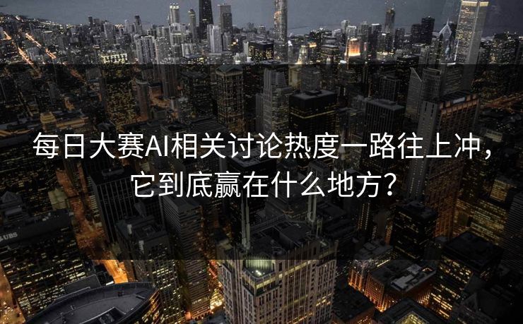 每日大赛AI相关讨论热度一路往上冲，它到底赢在什么地方？