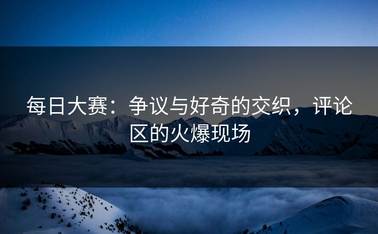 每日大赛：争议与好奇的交织，评论区的火爆现场