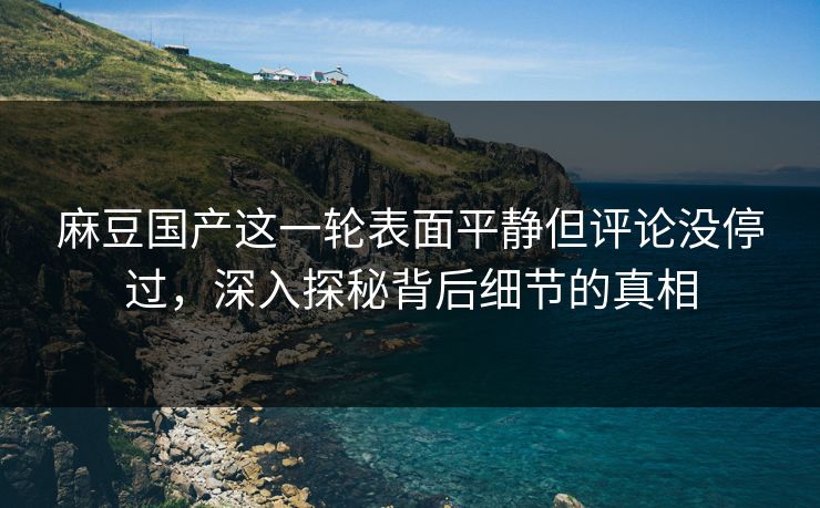 麻豆国产这一轮表面平静但评论没停过，深入探秘背后细节的真相
