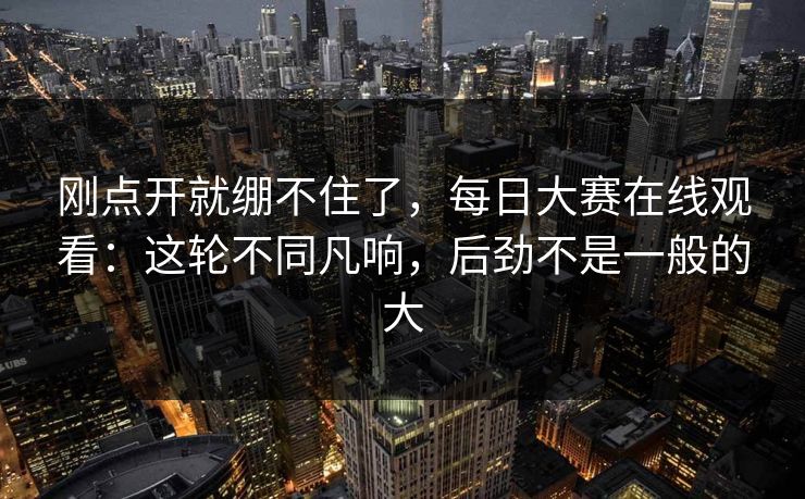 刚点开就绷不住了，每日大赛在线观看：这轮不同凡响，后劲不是一般的大