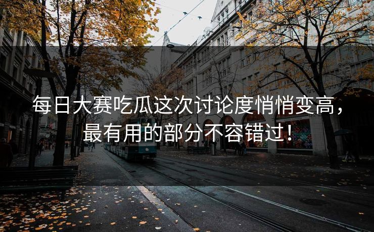 每日大赛吃瓜这次讨论度悄悄变高，最有用的部分不容错过！