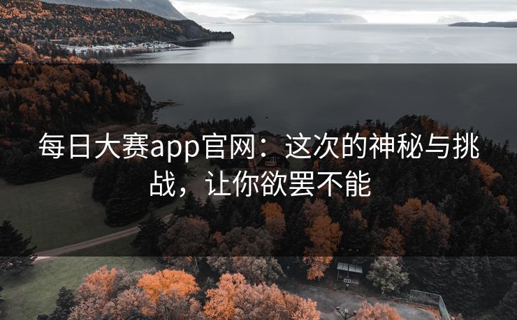 每日大赛app官网：这次的神秘与挑战，让你欲罢不能