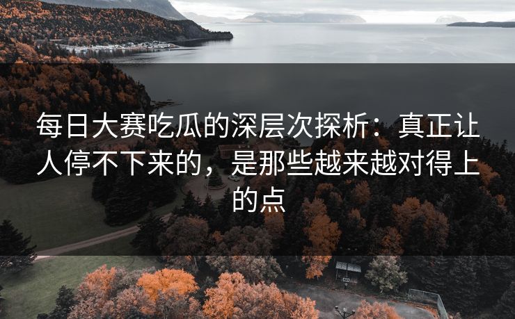 每日大赛吃瓜的深层次探析：真正让人停不下来的，是那些越来越对得上的点